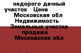 недорого дачный участок › Цена ­ 650 000 - Московская обл. Недвижимость » Земельные участки продажа   . Московская обл.